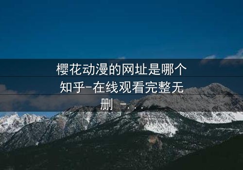 樱花动漫的网址是哪个知乎-在线观看完整无删 - 揭秘隐藏的动漫宝藏,等你来探索!