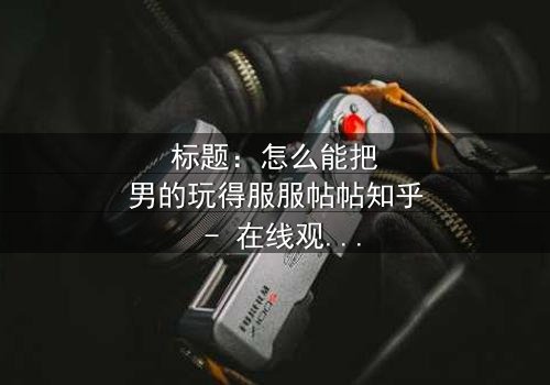 标题:怎么能把男的玩得服服帖帖知乎 - 在线观看HD中字 - 揭秘情感操控的终极秘密