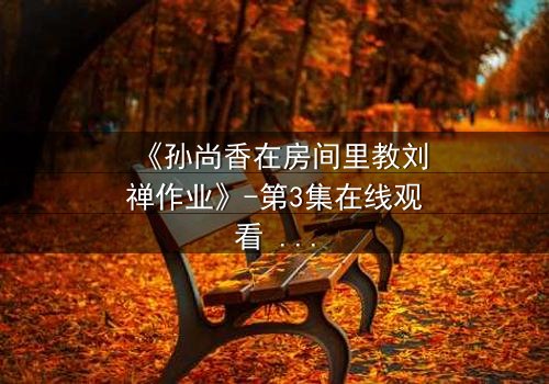 《孙尚香在房间里教刘禅作业》-第3集在线观看 - 一场暗藏杀机的温情教学