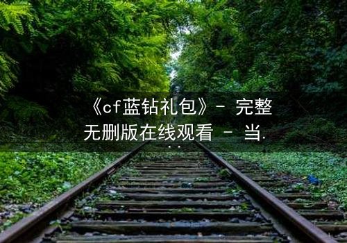 《cf蓝钻礼包》- 完整无删版在线观看 - 当虚拟特权撕裂现实羁绊