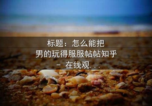 标题:怎么能把男的玩得服服帖帖知乎 - 在线观看完整无删 - 揭秘女性操控术的终极秘密