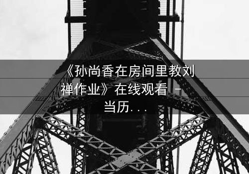 《孙尚香在房间里教刘禅作业》在线观看 - 当历史英雄化身家教,暗藏致命危机!