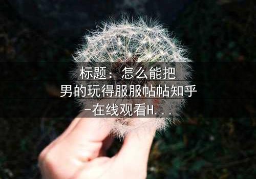 标题:怎么能把男的玩得服服帖帖知乎-在线观看HD中字完整无删 - 揭秘女性操控术的终极秘密