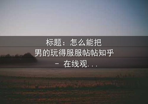 标题:怎么能把男的玩得服服帖帖知乎 - 在线观看HD中字 - 揭秘情感操控的终极秘密