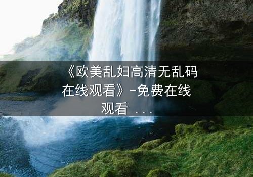 《欧美乱妇高清无乱码在线观看》-免费在线观看 - 第7集完整无删