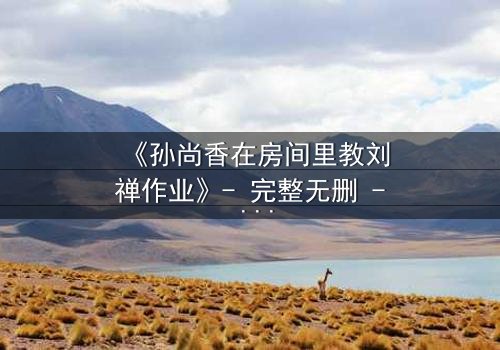 《孙尚香在房间里教刘禅作业》- 完整无删 - 当历史英雄化身家教,暗藏惊天秘密