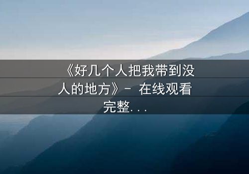 《好几个人把我带到没人的地方》- 在线观看完整无删 - 当信任成为最危险的陷阱