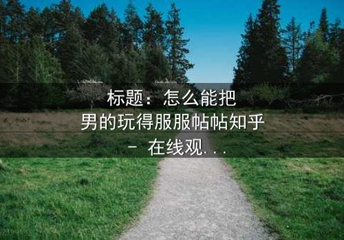 标题:怎么能把男的玩得服服帖帖知乎 - 在线观看 - 当爱情变成一场精心设计的游戏