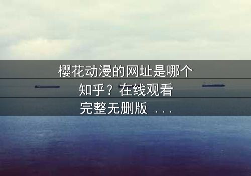樱花动漫的网址是哪个知乎?在线观看完整无删版 - 揭开二次元迷的终极秘密,你敢点开吗?