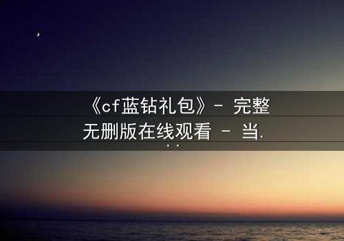 《cf蓝钻礼包》- 完整无删版在线观看 - 当虚拟特权撕裂现实羁绊