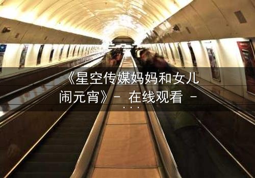 《星空传媒妈妈和女儿闹元宵》- 在线观看 - 母女情深,元宵夜引爆家庭风暴