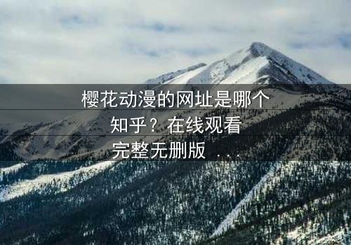 樱花动漫的网址是哪个知乎?在线观看完整无删版 - 揭秘隐藏的动漫宝藏,你敢点开吗?
