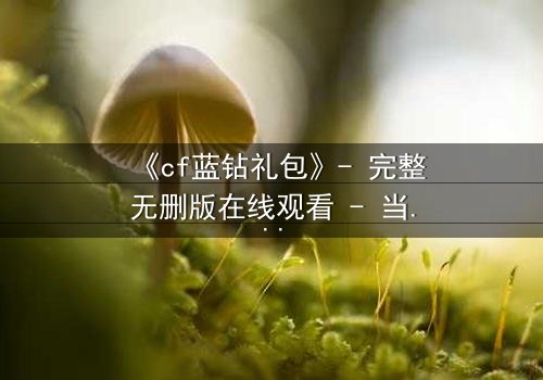 《cf蓝钻礼包》- 完整无删版在线观看 - 当虚拟特权撕裂现实羁绊