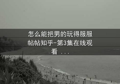 怎么能把男的玩得服服帖帖知乎-第3集在线观看 - 当爱情变成一场精心设计的游戏