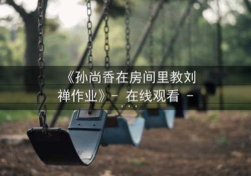 《孙尚香在房间里教刘禅作业》- 在线观看 - 当历史与温情碰撞,谁将揭开隐藏的真相?