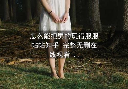 怎么能把男的玩得服服帖帖知乎-完整无删在线观看 - 揭秘女性掌控术的终极剧情