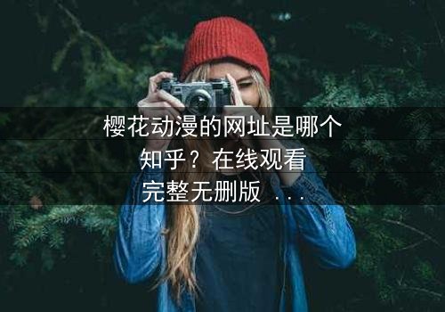 樱花动漫的网址是哪个知乎?在线观看完整无删版 - 揭开隐藏的动漫宝藏,你敢点开吗?