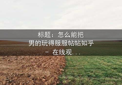 标题:怎么能把男的玩得服服帖帖知乎 - 在线观看HD中字 - 揭开情感操控的终极秘密