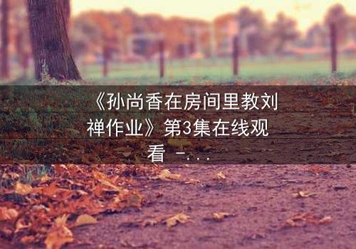 《孙尚香在房间里教刘禅作业》第3集在线观看 - 当历史英雄变身家教,暗藏惊天秘密!