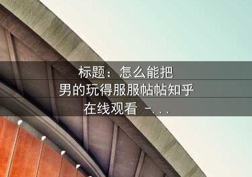 标题:怎么能把男的玩得服服帖帖知乎在线观看 - 当爱情变成一场心理博弈,谁才是最后的赢家?