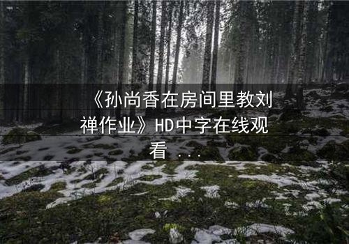 《孙尚香在房间里教刘禅作业》HD中字在线观看 - 完整无删版 - 当女将军变身家教,暗藏惊天秘密