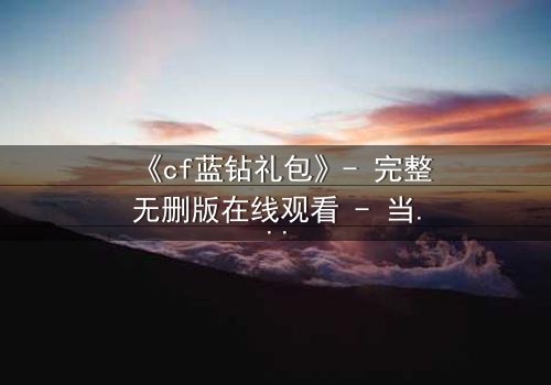 《cf蓝钻礼包》- 完整无删版在线观看 - 当虚拟特权撕裂现实羁绊