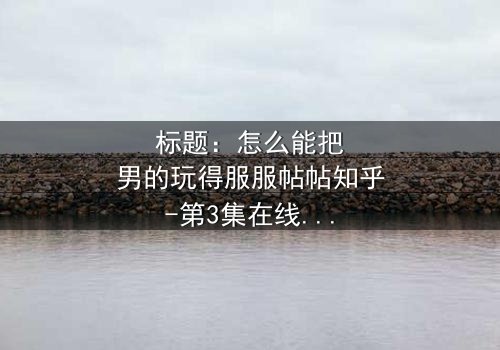 标题:怎么能把男的玩得服服帖帖知乎-第3集在线观看 - 揭秘她的操控游戏