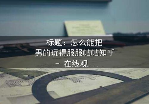 标题:怎么能把男的玩得服服帖帖知乎 - 在线观看HD中字 - 揭开爱情游戏的终极秘密