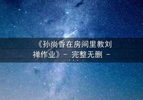 《孙尚香在房间里教刘禅作业》- 完整无删 - 当历史与温情碰撞,谁将改变命运?