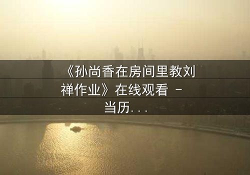 《孙尚香在房间里教刘禅作业》在线观看 - 当历史课遇上情感风暴,谁将揭开隐藏的真相?