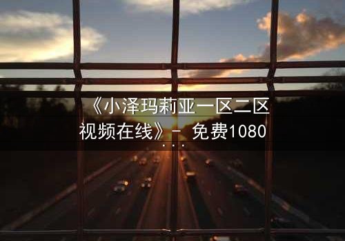 《小泽玛莉亚一区二区视频在线》- 免费1080P超清 - 完整无删第5集