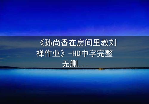 《孙尚香在房间里教刘禅作业》-HD中字完整无删 - 一场暗藏杀机的温情教学