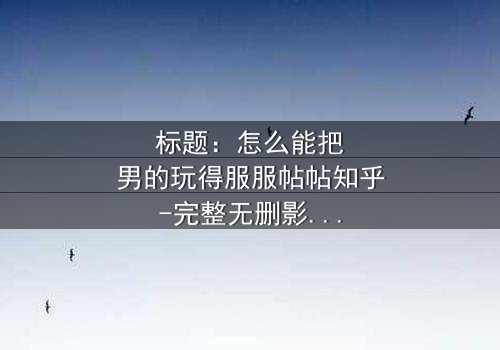标题:怎么能把男的玩得服服帖帖知乎-完整无删影视大全 - 揭秘女性操控术的终极秘密
