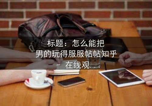 标题:怎么能把男的玩得服服帖帖知乎 - 在线观看完整无删 - 揭秘女性掌控爱情的终极秘密