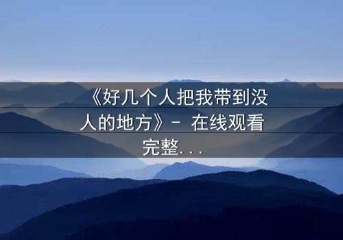 《好几个人把我带到没人的地方》- 在线观看完整无删 - 当信任成为最危险的陷阱