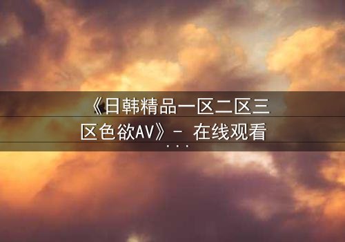 《日韩精品一区二区三区色欲AV》- 在线观看 - 第7集完整无删