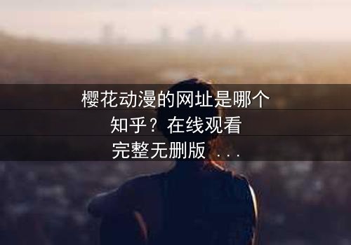 樱花动漫的网址是哪个知乎?在线观看完整无删版 - 当虚拟世界与现实命运交织,你将如何抉择?