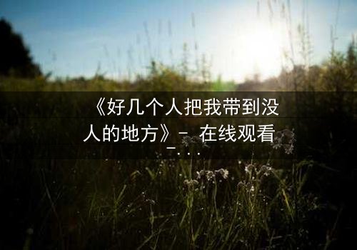 《好几个人把我带到没人的地方》- 在线观看 - 当信任成为最危险的陷阱