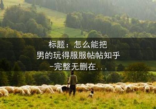 标题:怎么能把男的玩得服服帖帖知乎-完整无删在线观看 - 揭秘情感操控的终极秘密