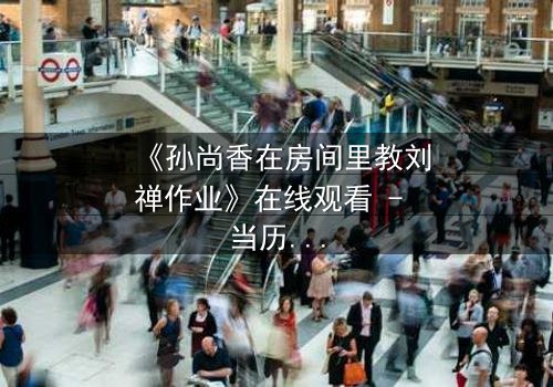 《孙尚香在房间里教刘禅作业》在线观看 - 当历史课变成生死考验