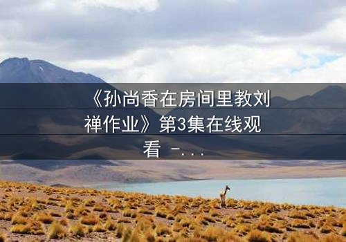 《孙尚香在房间里教刘禅作业》第3集在线观看 - 一场跨越时空的温情教学,暗藏权力与亲情的终极博弈