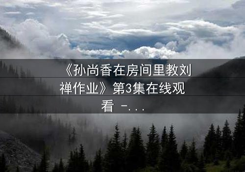 《孙尚香在房间里教刘禅作业》第3集在线观看 - 当历史英雄变身家教,暗藏惊天秘密!