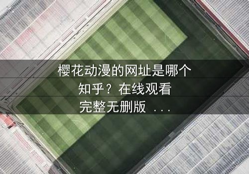 樱花动漫的网址是哪个知乎?在线观看完整无删版 - 当虚拟世界与现实命运交织,你将如何抉择?