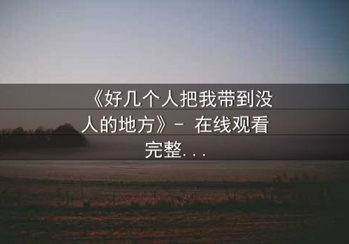 《好几个人把我带到没人的地方》- 在线观看完整无删 - 当信任成为最危险的陷阱