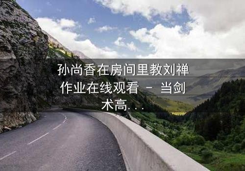 孙尚香在房间里教刘禅作业在线观看 - 当剑术高手变身家教,一场意外风暴即将爆发