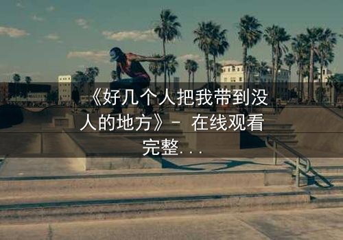 《好几个人把我带到没人的地方》- 在线观看完整无删 - 当黑暗中的真相被揭开