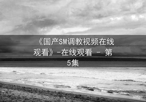 《国产SM调教视频在线观看》-在线观看 - 第5集