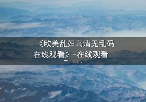 《欧美乱妇高清无乱码在线观看》-在线观看 - 完整无删