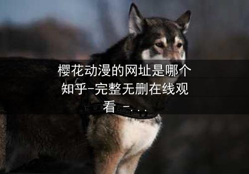 樱花动漫的网址是哪个知乎-完整无删在线观看 - 揭秘隐藏的动漫宝藏,解锁独家剧情!