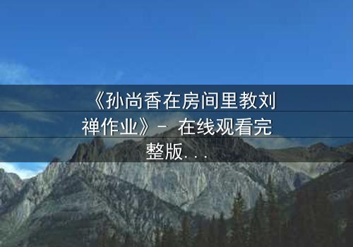 《孙尚香在房间里教刘禅作业》- 在线观看完整版 - 一场跨越时空的温情教学
